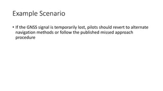 Example Scenario
• If the GNSS signal is temporarily lost, pilots should revert to alternate
navigation methods or follow the published missed approach
procedure
 
