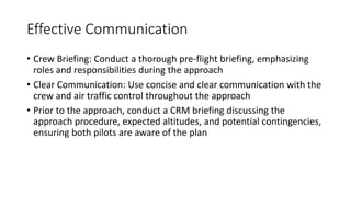 Effective Communication
• Crew Briefing: Conduct a thorough pre-flight briefing, emphasizing
roles and responsibilities during the approach
• Clear Communication: Use concise and clear communication with the
crew and air traffic control throughout the approach
• Prior to the approach, conduct a CRM briefing discussing the
approach procedure, expected altitudes, and potential contingencies,
ensuring both pilots are aware of the plan
 
