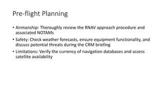 Pre-flight Planning
• Airmanship: Thoroughly review the RNAV approach procedure and
associated NOTAMs
• Safety: Check weather forecasts, ensure equipment functionality, and
discuss potential threats during the CRM briefing
• Limitations: Verify the currency of navigation databases and assess
satellite availability
 