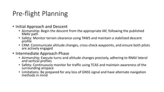 Pre-flight Planning
• Initial Approach and Descent
• Airmanship: Begin the descent from the appropriate IAF, following the published
RNAV path
• Safety: Monitor terrain clearance using TAWS and maintain a stabilized descent
profile
• CRM: Communicate altitude changes, cross-check waypoints, and ensure both pilots
are actively engaged
• Intermediate Approach Phase
• Airmanship: Execute turns and altitude changes precisely, adhering to RNAV lateral
and vertical profiles
• Safety: Continuously monitor for traffic using TCAS and maintain awareness of the
surrounding airspace
• Limitations: Be prepared for any loss of GNSS signal and have alternate navigation
methods in mind
 
