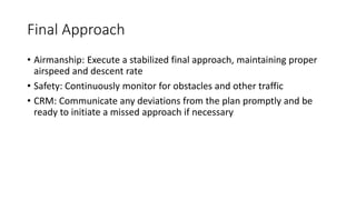 Final Approach
• Airmanship: Execute a stabilized final approach, maintaining proper
airspeed and descent rate
• Safety: Continuously monitor for obstacles and other traffic
• CRM: Communicate any deviations from the plan promptly and be
ready to initiate a missed approach if necessary
 