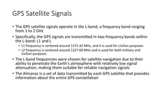 GPS Satellite Signals
• The GPS satellite signals operate in the L-band, a frequency band ranging
from 1 to 2 GHz
• Specifically, the GPS signals are transmitted in two frequency bands within
the L-band: L1 and L
• L1 frequency is centered around 1575.42 MHz, and it is used for civilian purposes
• L2 frequency is centered around 1227.60 MHz and is used for both military and
civilian purposes
• The L-band frequencies were chosen for satellite navigation due to their
ability to penetrate the Earth's atmosphere with relatively low signal
attenuation, making them suitable for reliable navigation signals
• The Almanac is a set of data transmitted by each GPS satellite that provides
information about the entire GPS constellation
 