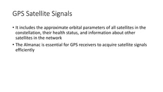 GPS Satellite Signals
• It includes the approximate orbital parameters of all satellites in the
constellation, their health status, and information about other
satellites in the network
• The Almanac is essential for GPS receivers to acquire satellite signals
efficiently
 