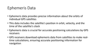 Ephemeris Data
• Ephemeris data provides precise information about the orbits of
individual GPS satellites
• This data includes the satellite's position in orbit, velocity, and the
time of the satellite's clock
• Ephemeris data is crucial for accurate positioning calculations by GPS
receivers
• GPS receivers download ephemeris data from satellites to make real-
time calculations, ensuring accurate positioning information for
navigation
 