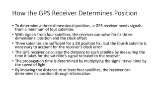 How the GPS Receiver Determines Position
• To determine a three-dimensional position , a GPS receiver needs signals
from a minimum of four satellites
• With signals from four satellites, the receiver can solve for its three-
dimensional position and the clock offset
• Three satellites are sufficient for a 2D position fix , but the fourth satellite is
necessary to account for the receiver's clock error
• The GPS receiver calculates the distance to each satellite by measuring the
time it takes for the satellite's signal to travel to the receiver
• The propagation time is determined by multiplying the signal travel time by
the speed of light
• By knowing the distance to at least four satellites, the receiver can
determine its position through trilateration
 
