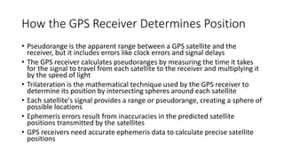 How the GPS Receiver Determines Position
• Pseudorange is the apparent range between a GPS satellite and the
receiver, but it includes errors like clock errors and signal delays
• The GPS receiver calculates pseudoranges by measuring the time it takes
for the signal to travel from each satellite to the receiver and multiplying it
by the speed of light
• Trilateration is the mathematical technique used by the GPS receiver to
determine its position by intersecting spheres around each satellite
• Each satellite's signal provides a range or pseudorange, creating a sphere of
possible locations
• Ephemeris errors result from inaccuracies in the predicted satellite
positions transmitted by the satellites
• GPS receivers need accurate ephemeris data to calculate precise satellite
positions
 