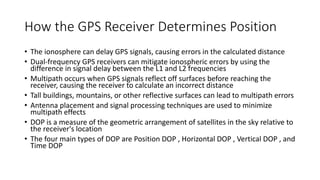 How the GPS Receiver Determines Position
• The ionosphere can delay GPS signals, causing errors in the calculated distance
• Dual-frequency GPS receivers can mitigate ionospheric errors by using the
difference in signal delay between the L1 and L2 frequencies
• Multipath occurs when GPS signals reflect off surfaces before reaching the
receiver, causing the receiver to calculate an incorrect distance
• Tall buildings, mountains, or other reflective surfaces can lead to multipath errors
• Antenna placement and signal processing techniques are used to minimize
multipath effects
• DOP is a measure of the geometric arrangement of satellites in the sky relative to
the receiver's location
• The four main types of DOP are Position DOP , Horizontal DOP , Vertical DOP , and
Time DOP
 