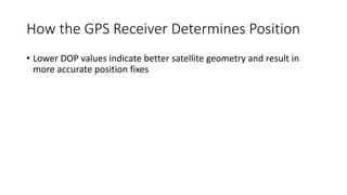 How the GPS Receiver Determines Position
• Lower DOP values indicate better satellite geometry and result in
more accurate position fixes
 