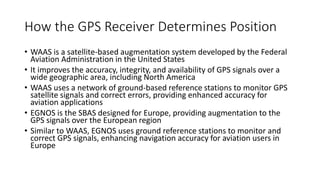 How the GPS Receiver Determines Position
• WAAS is a satellite-based augmentation system developed by the Federal
Aviation Administration in the United States
• It improves the accuracy, integrity, and availability of GPS signals over a
wide geographic area, including North America
• WAAS uses a network of ground-based reference stations to monitor GPS
satellite signals and correct errors, providing enhanced accuracy for
aviation applications
• EGNOS is the SBAS designed for Europe, providing augmentation to the
GPS signals over the European region
• Similar to WAAS, EGNOS uses ground reference stations to monitor and
correct GPS signals, enhancing navigation accuracy for aviation users in
Europe
 