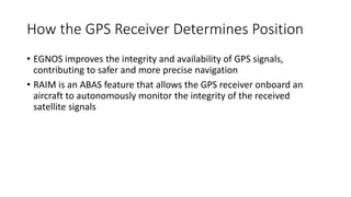 How the GPS Receiver Determines Position
• EGNOS improves the integrity and availability of GPS signals,
contributing to safer and more precise navigation
• RAIM is an ABAS feature that allows the GPS receiver onboard an
aircraft to autonomously monitor the integrity of the received
satellite signals
 