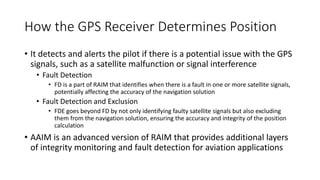 How the GPS Receiver Determines Position
• It detects and alerts the pilot if there is a potential issue with the GPS
signals, such as a satellite malfunction or signal interference
• Fault Detection
• FD is a part of RAIM that identifies when there is a fault in one or more satellite signals,
potentially affecting the accuracy of the navigation solution
• Fault Detection and Exclusion
• FDE goes beyond FD by not only identifying faulty satellite signals but also excluding
them from the navigation solution, ensuring the accuracy and integrity of the position
calculation
• AAIM is an advanced version of RAIM that provides additional layers
of integrity monitoring and fault detection for aviation applications
 