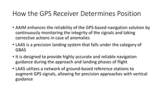 How the GPS Receiver Determines Position
• AAIM enhances the reliability of the GPS-based navigation solution by
continuously monitoring the integrity of the signals and taking
corrective actions in case of anomalies
• LAAS is a precision landing system that falls under the category of
GBAS
• It is designed to provide highly accurate and reliable navigation
guidance during the approach and landing phases of flight
• LAAS utilizes a network of ground-based reference stations to
augment GPS signals, allowing for precision approaches with vertical
guidance
 