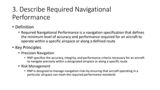 3. Describe Required Navigational
Performance
• Definition
• Required Navigational Performance is a navigation specification that defines
the minimum level of accuracy and performance required for an aircraft to
operate within a specific airspace or along a defined route
• Key Principles
• Precision Navigation
• RNP specifies the accuracy, integrity, and performance criteria necessary for an aircraft
to navigate precisely within a designated airspace or along a specific route
• Risk Management
• RNP is designed to manage navigation risks by ensuring that aircraft operating in a
particular airspace can meet the required performance standards
 