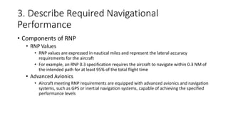 3. Describe Required Navigational
Performance
• Components of RNP
• RNP Values
• RNP values are expressed in nautical miles and represent the lateral accuracy
requirements for the aircraft
• For example, an RNP 0.3 specification requires the aircraft to navigate within 0.3 NM of
the intended path for at least 95% of the total flight time
• Advanced Avionics
• Aircraft meeting RNP requirements are equipped with advanced avionics and navigation
systems, such as GPS or inertial navigation systems, capable of achieving the specified
performance levels
 