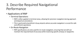 3. Describe Required Navigational
Performance
• Applications of RNP
• Terminal Operations
• RNP is often applied in terminal areas, allowing for precision navigation during approach
and departure procedures
• This is particularly beneficial in busy airports where accurate navigation is crucial for safe
and efficient operations
• En-Route Navigation
• RNP specifications are also used for en-route navigation, ensuring that aircraft can
maintain the required level of accuracy while traversing specific airways or waypoints
 