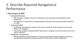 3. Describe Required Navigational
Performance
• Advantages of RNP
• Increased Precision
• RNP enhances navigation precision, allowing for more accurate and predictable aircraft
trajectories
• This precision is essential for managing airspace efficiently and minimizing conflicts between
air traffic
• Improved Safety
• By defining and adhering to specific performance standards, RNP contributes to enhanced
safety in air navigation
• The precise navigation allowed by RNP helps prevent navigation errors and reduces the risk of
mid-air collisions
• Flexibility in Procedures
• RNP specifications provide flexibility in designing and implementing navigation procedures,
contributing to optimized airspace utilization and efficient air traffic management
 