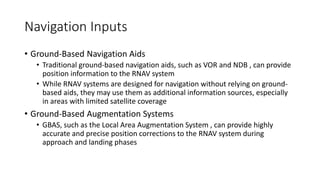 Navigation Inputs
• Ground-Based Navigation Aids
• Traditional ground-based navigation aids, such as VOR and NDB , can provide
position information to the RNAV system
• While RNAV systems are designed for navigation without relying on ground-
based aids, they may use them as additional information sources, especially
in areas with limited satellite coverage
• Ground-Based Augmentation Systems
• GBAS, such as the Local Area Augmentation System , can provide highly
accurate and precise position corrections to the RNAV system during
approach and landing phases
 