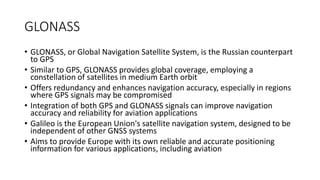 GLONASS
• GLONASS, or Global Navigation Satellite System, is the Russian counterpart
to GPS
• Similar to GPS, GLONASS provides global coverage, employing a
constellation of satellites in medium Earth orbit
• Offers redundancy and enhances navigation accuracy, especially in regions
where GPS signals may be compromised
• Integration of both GPS and GLONASS signals can improve navigation
accuracy and reliability for aviation applications
• Galileo is the European Union's satellite navigation system, designed to be
independent of other GNSS systems
• Aims to provide Europe with its own reliable and accurate positioning
information for various applications, including aviation
 