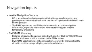 Navigation Inputs
• Inertial Navigation Systems
• INS is an onboard navigation system that relies on accelerometers and
gyroscopes to continuously calculate the aircraft's position based on its initial
known position
• The RNAV system can use INS inputs to maintain accurate navigation
information, especially in situations where satellite signals may be
temporarily unavailable
• DME/DME Updating
• Distance Measuring Equipment paired with another DME or VOR/DME can
provide additional position updates to the RNAV system
• DME/DME updating helps enhance position accuracy by triangulating the
aircraft's position using multiple ground-based stations
 