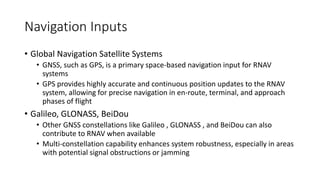 Navigation Inputs
• Global Navigation Satellite Systems
• GNSS, such as GPS, is a primary space-based navigation input for RNAV
systems
• GPS provides highly accurate and continuous position updates to the RNAV
system, allowing for precise navigation in en-route, terminal, and approach
phases of flight
• Galileo, GLONASS, BeiDou
• Other GNSS constellations like Galileo , GLONASS , and BeiDou can also
contribute to RNAV when available
• Multi-constellation capability enhances system robustness, especially in areas
with potential signal obstructions or jamming
 