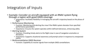 Integration of Inputs
• Example: Consider an aircraft equipped with an RNAV system flying
through a region with good GNSS coverage
• Importance: Facilitates flexibility in managing the aircraft's trajectory based on the phase of
flight
• Performance Monitoring
• Function: Monitoring and alerting the crew if the RNAV system deviates from specified
performance parameters
• Importance: Ensures the system operates within defined tolerances, enhancing safety
• Alerting System
• Function: Providing timely alerts to the flight crew in case of navigation anomalies or
deviations
• Importance: Supports situational awareness and prompt action in response to unexpected
events
• Multiconstellation GNSS Receiver
• Function: Capability to receive signals from multiple GNSS constellations
 