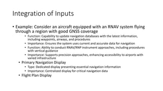 Integration of Inputs
• Example: Consider an aircraft equipped with an RNAV system flying
through a region with good GNSS coverage
• Function: Capability to update navigation databases with the latest information,
including waypoints, airways, and procedures
• Importance: Ensures the system uses current and accurate data for navigation
• Function: Ability to conduct RNAV/RNP instrument approaches, including procedures
with vertical guidance
• Importance: Supports precision approaches, enhancing accessibility to airports with
varied infrastructure
• Primary Navigation Display
• Type: Dedicated display presenting essential navigation information
• Importance: Centralized display for critical navigation data
• Flight Plan Display
 