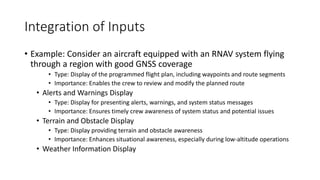 Integration of Inputs
• Example: Consider an aircraft equipped with an RNAV system flying
through a region with good GNSS coverage
• Type: Display of the programmed flight plan, including waypoints and route segments
• Importance: Enables the crew to review and modify the planned route
• Alerts and Warnings Display
• Type: Display for presenting alerts, warnings, and system status messages
• Importance: Ensures timely crew awareness of system status and potential issues
• Terrain and Obstacle Display
• Type: Display providing terrain and obstacle awareness
• Importance: Enhances situational awareness, especially during low-altitude operations
• Weather Information Display
 