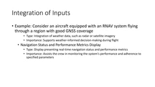 Integration of Inputs
• Example: Consider an aircraft equipped with an RNAV system flying
through a region with good GNSS coverage
• Type: Integration of weather data, such as radar or satellite imagery
• Importance: Supports weather-informed decision-making during flight
• Navigation Status and Performance Metrics Display
• Type: Display presenting real-time navigation status and performance metrics
• Importance: Assists the crew in monitoring the system's performance and adherence to
specified parameters
 