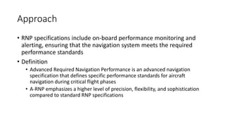 Approach
• RNP specifications include on-board performance monitoring and
alerting, ensuring that the navigation system meets the required
performance standards
• Definition
• Advanced Required Navigation Performance is an advanced navigation
specification that defines specific performance standards for aircraft
navigation during critical flight phases
• A-RNP emphasizes a higher level of precision, flexibility, and sophistication
compared to standard RNP specifications
 