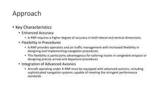 Approach
• Key Characteristics
• Enhanced Accuracy
• A-RNP requires a higher degree of accuracy in both lateral and vertical dimensions
• Flexibility in Procedures
• A-RNP provides operators and air traffic management with increased flexibility in
designing and implementing navigation procedures
• This flexibility is particularly advantageous for tailoring routes in congested airspace or
designing precise arrival and departure procedures
• Integration of Advanced Avionics
• Aircraft operating under A-RNP must be equipped with advanced avionics, including
sophisticated navigation systems capable of meeting the stringent performance
standards
 
