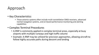 Approach
• Key Characteristics
• These avionics systems often include multi-constellation GNSS receivers, advanced
inertial navigation systems, and on-board performance monitoring and alerting
capabilities
• Complex Terminal Procedures
• A-RNP is commonly applied in complex terminal areas, especially at busy
airports with multiple runways and high traffic volume
• Example: A-RNP may be utilized for precision approaches, allowing aircraft to
follow highly accurate paths during descent and landing
 