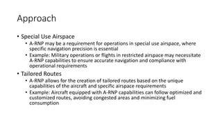Approach
• Special Use Airspace
• A-RNP may be a requirement for operations in special use airspace, where
specific navigation precision is essential
• Example: Military operations or flights in restricted airspace may necessitate
A-RNP capabilities to ensure accurate navigation and compliance with
operational requirements
• Tailored Routes
• A-RNP allows for the creation of tailored routes based on the unique
capabilities of the aircraft and specific airspace requirements
• Example: Aircraft equipped with A-RNP capabilities can follow optimized and
customized routes, avoiding congested areas and minimizing fuel
consumption
 