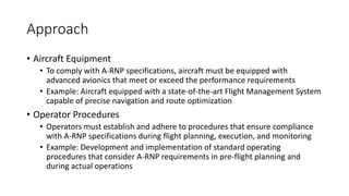Approach
• Aircraft Equipment
• To comply with A-RNP specifications, aircraft must be equipped with
advanced avionics that meet or exceed the performance requirements
• Example: Aircraft equipped with a state-of-the-art Flight Management System
capable of precise navigation and route optimization
• Operator Procedures
• Operators must establish and adhere to procedures that ensure compliance
with A-RNP specifications during flight planning, execution, and monitoring
• Example: Development and implementation of standard operating
procedures that consider A-RNP requirements in pre-flight planning and
during actual operations
 