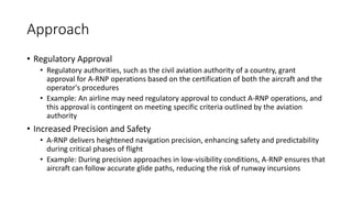 Approach
• Regulatory Approval
• Regulatory authorities, such as the civil aviation authority of a country, grant
approval for A-RNP operations based on the certification of both the aircraft and the
operator's procedures
• Example: An airline may need regulatory approval to conduct A-RNP operations, and
this approval is contingent on meeting specific criteria outlined by the aviation
authority
• Increased Precision and Safety
• A-RNP delivers heightened navigation precision, enhancing safety and predictability
during critical phases of flight
• Example: During precision approaches in low-visibility conditions, A-RNP ensures that
aircraft can follow accurate glide paths, reducing the risk of runway incursions
 