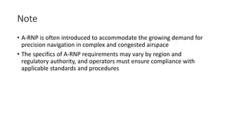Note
• A-RNP is often introduced to accommodate the growing demand for
precision navigation in complex and congested airspace
• The specifics of A-RNP requirements may vary by region and
regulatory authority, and operators must ensure compliance with
applicable standards and procedures
 