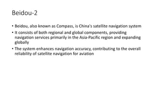 Beidou-2
• Beidou, also known as Compass, is China's satellite navigation system
• It consists of both regional and global components, providing
navigation services primarily in the Asia-Pacific region and expanding
globally
• The system enhances navigation accuracy, contributing to the overall
reliability of satellite navigation for aviation
 