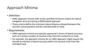 Approach Minima
• Definition
• LNAV approach minima refer to the specified minimum criteria for lateral
navigation accuracy during a GNSS-based approach
• These criteria define the minimum lateral distance allowed between the
aircraft's actual position and the intended path or track
• Requirements
• LNAV approach minima are typically expressed in terms of lateral accuracy,
such as a certain number of nautical miles from the centerline or track
• For example, the approach minima for an LNAV approach might require the
aircraft to maintain a lateral accuracy within 0.3 nautical miles from the
intended track
 