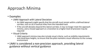 Approach Minima
• Examples
• LNAV Approach with Lateral Deviation
• An LNAV approach might specify that the aircraft must remain within a defined lateral
corridor, such as ±0.3 nautical miles from the intended track
• If the aircraft deviates beyond this lateral corridor, it may no longer meet the approach
minima, and a missed approach or a transition to a higher level of precision may be
required
• Visual Criteria
• LNAV approach minima may also include visual criteria, such as visibility requirements
and cloud base heights, to ensure that the pilot maintains visual reference to the runway
environment
• LNAV is considered a non-precision approach, providing lateral
guidance without vertical guidance
 
