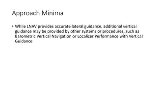 Approach Minima
• While LNAV provides accurate lateral guidance, additional vertical
guidance may be provided by other systems or procedures, such as
Barometric Vertical Navigation or Localizer Performance with Vertical
Guidance
 