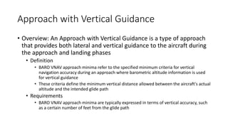 Approach with Vertical Guidance
• Overview: An Approach with Vertical Guidance is a type of approach
that provides both lateral and vertical guidance to the aircraft during
the approach and landing phases
• Definition
• BARO VNAV approach minima refer to the specified minimum criteria for vertical
navigation accuracy during an approach where barometric altitude information is used
for vertical guidance
• These criteria define the minimum vertical distance allowed between the aircraft's actual
altitude and the intended glide path
• Requirements
• BARO VNAV approach minima are typically expressed in terms of vertical accuracy, such
as a certain number of feet from the glide path
 