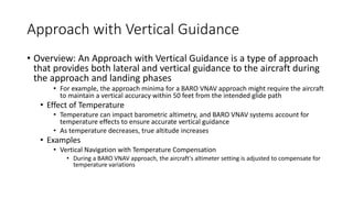 Approach with Vertical Guidance
• Overview: An Approach with Vertical Guidance is a type of approach
that provides both lateral and vertical guidance to the aircraft during
the approach and landing phases
• For example, the approach minima for a BARO VNAV approach might require the aircraft
to maintain a vertical accuracy within 50 feet from the intended glide path
• Effect of Temperature
• Temperature can impact barometric altimetry, and BARO VNAV systems account for
temperature effects to ensure accurate vertical guidance
• As temperature decreases, true altitude increases
• Examples
• Vertical Navigation with Temperature Compensation
• During a BARO VNAV approach, the aircraft's altimeter setting is adjusted to compensate for
temperature variations
 