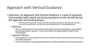 Approach with Vertical Guidance
• Overview: An Approach with Vertical Guidance is a type of approach
that provides both lateral and vertical guidance to the aircraft during
the approach and landing phases
• If the actual temperature is lower than the standard temperature, the altimeter setting is
increased, preventing the aircraft from descending below the intended glide path
• Definition
• LPV is an APV approach that provides both lateral and vertical guidance using satellite-
based augmentation systems , such as the Wide Area Augmentation System in the
United States
• Approach Minima
• LPV approach minima specify the minimum criteria for both lateral and vertical accuracy
during the approach
• These criteria define the allowable deviations in both horizontal and vertical dimensions
 