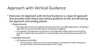 Approach with Vertical Guidance
• Overview: An Approach with Vertical Guidance is a type of approach
that provides both lateral and vertical guidance to the aircraft during
the approach and landing phases
• Requirements
• LPV approach minima are typically more precise than non-SBAS approaches, providing a
high level of accuracy for both lateral and vertical navigation
• For example, the approach minima for an LPV approach might require the aircraft to
maintain a lateral accuracy within 0.1 nautical miles and a vertical accuracy within 50
feet
• Example Scenario
• LPV Approach with SBAS
• An LPV approach utilizes the precise vertical guidance provided by the SBAS, allowing the
aircraft to follow a three-dimensional path to the runway
 