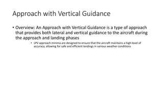 Approach with Vertical Guidance
• Overview: An Approach with Vertical Guidance is a type of approach
that provides both lateral and vertical guidance to the aircraft during
the approach and landing phases
• LPV approach minima are designed to ensure that the aircraft maintains a high level of
accuracy, allowing for safe and efficient landings in various weather conditions
 