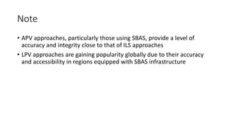 Note
• APV approaches, particularly those using SBAS, provide a level of
accuracy and integrity close to that of ILS approaches
• LPV approaches are gaining popularity globally due to their accuracy
and accessibility in regions equipped with SBAS infrastructure
 
