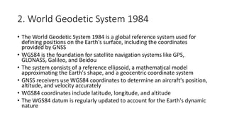 2. World Geodetic System 1984
• The World Geodetic System 1984 is a global reference system used for
defining positions on the Earth's surface, including the coordinates
provided by GNSS
• WGS84 is the foundation for satellite navigation systems like GPS,
GLONASS, Galileo, and Beidou
• The system consists of a reference ellipsoid, a mathematical model
approximating the Earth's shape, and a geocentric coordinate system
• GNSS receivers use WGS84 coordinates to determine an aircraft's position,
altitude, and velocity accurately
• WGS84 coordinates include latitude, longitude, and altitude
• The WGS84 datum is regularly updated to account for the Earth's dynamic
nature
 
