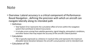 Note
• Overview: Lateral accuracy is a critical component of Performance-
Based Navigation , defining the precision with which an aircraft can
navigate laterally along its intended path
• Definition
• Total System Error represents the cumulative effect of errors within the navigation
system that contribute to lateral inaccuracies
• It includes errors arising from satellite geometry, signal integrity, atmospheric conditions,
and other factors that may impact the accuracy of the aircraft's lateral position
• Calculation
• TSE is typically expressed as a distance in nautical miles and represents the maximum
allowable lateral deviation between the aircraft's actual position and its intended track
• Calculation of TSE
 