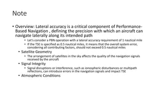 Note
• Overview: Lateral accuracy is a critical component of Performance-
Based Navigation , defining the precision with which an aircraft can
navigate laterally along its intended path
• Let's consider a PBN operation with a lateral accuracy requirement of 1 nautical mile
• If the TSE is specified as 0.5 nautical miles, it means that the overall system error,
considering all contributing factors, should not exceed 0.5 nautical miles
• Satellite Geometry
• The arrangement of satellites in the sky affects the quality of the navigation signals
received by the aircraft
• Signal Integrity
• Signal disruptions or interference, such as ionospheric disturbances or multipath
reflections, can introduce errors in the navigation signals and impact TSE
• Atmospheric Conditions
 