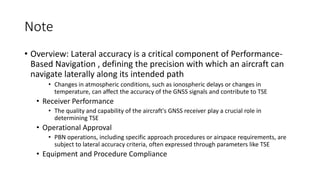 Note
• Overview: Lateral accuracy is a critical component of Performance-
Based Navigation , defining the precision with which an aircraft can
navigate laterally along its intended path
• Changes in atmospheric conditions, such as ionospheric delays or changes in
temperature, can affect the accuracy of the GNSS signals and contribute to TSE
• Receiver Performance
• The quality and capability of the aircraft's GNSS receiver play a crucial role in
determining TSE
• Operational Approval
• PBN operations, including specific approach procedures or airspace requirements, are
subject to lateral accuracy criteria, often expressed through parameters like TSE
• Equipment and Procedure Compliance
 