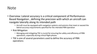 Note
• Overview: Lateral accuracy is a critical component of Performance-
Based Navigation , defining the precision with which an aircraft can
navigate laterally along its intended path
• Aircraft must be equipped with navigation systems and avionics that meet or exceed the
lateral accuracy requirements specified for the intended PBN operation
• Risk Mitigation
• Managing and mitigating TSE is crucial for ensuring the safety and efficiency of PBN
operations, especially during critical flight phases
• TSE is one of several parameters used to define the accuracy of PBN
operations
 